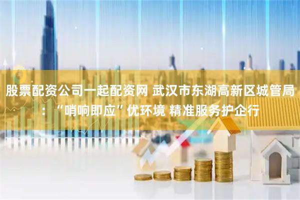 股票配资公司一起配资网 武汉市东湖高新区城管局：“哨响即应”优环境 精准服务护企行