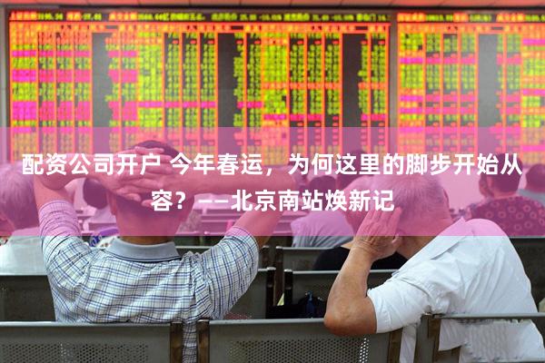 配资公司开户 今年春运，为何这里的脚步开始从容？——北京南站焕新记