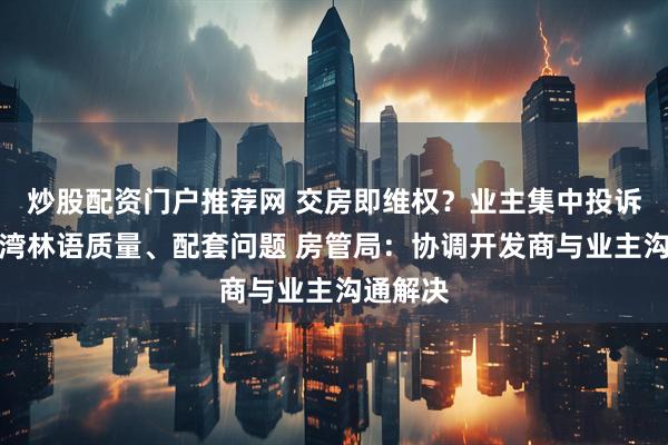 炒股配资门户推荐网 交房即维权？业主集中投诉上海尚湾林语质量、配套问题 房管局：协调开发商与业主沟通解决