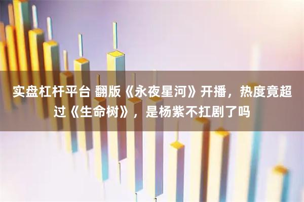 实盘杠杆平台 翻版《永夜星河》开播，热度竟超过《生命树》，是杨紫不扛剧了吗