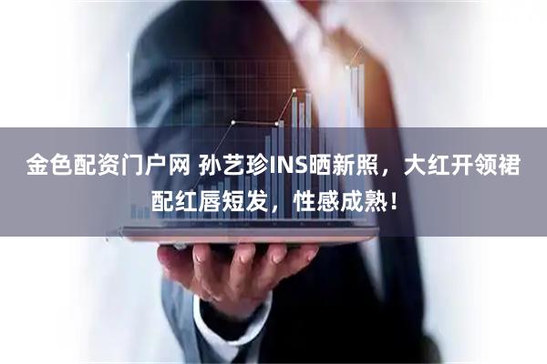 金色配资门户网 孙艺珍INS晒新照，大红开领裙配红唇短发，性感成熟！