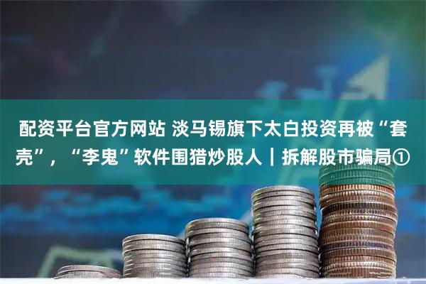 配资平台官方网站 淡马锡旗下太白投资再被“套壳”，“李鬼”软件围猎炒股人｜拆解股市骗局①
