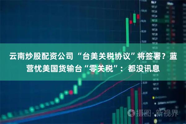 云南炒股配资公司 “台美关税协议”将签署？蓝营忧美国货输台“零关税”：都没讯息