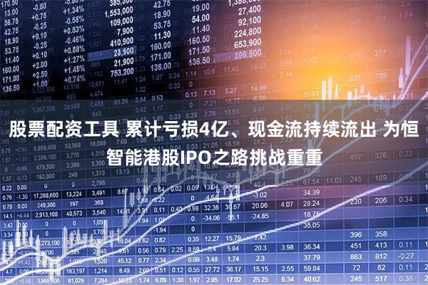 股票配资工具 累计亏损4亿、现金流持续流出 为恒智能港股IPO之路挑战重重