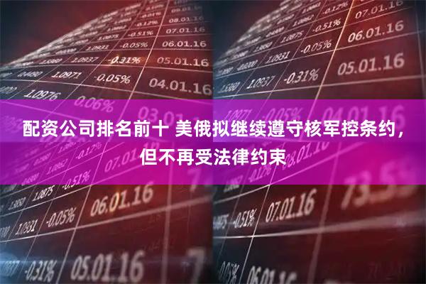 配资公司排名前十 美俄拟继续遵守核军控条约，但不再受法律约束