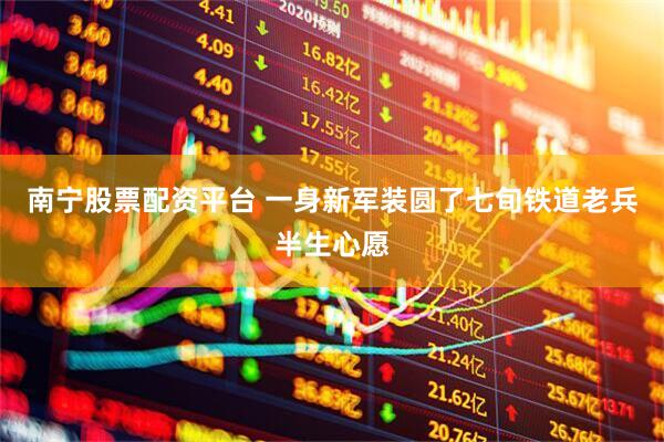 南宁股票配资平台 一身新军装圆了七旬铁道老兵半生心愿