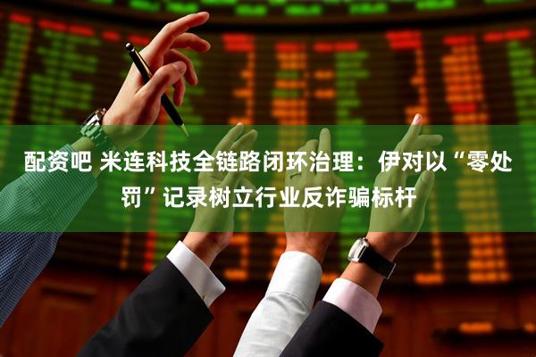 配资吧 米连科技全链路闭环治理：伊对以“零处罚”记录树立行业反诈骗标杆