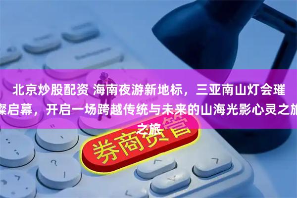 北京炒股配资 海南夜游新地标，三亚南山灯会璀璨启幕，开启一场跨越传统与未来的山海光影心灵之旅