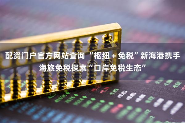 配资门户官方网站查询 “枢纽＋免税”新海港携手海旅免税探索“口岸免税生态”