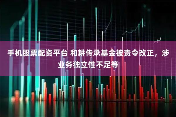 手机股票配资平台 和耕传承基金被责令改正，涉业务独立性不足等