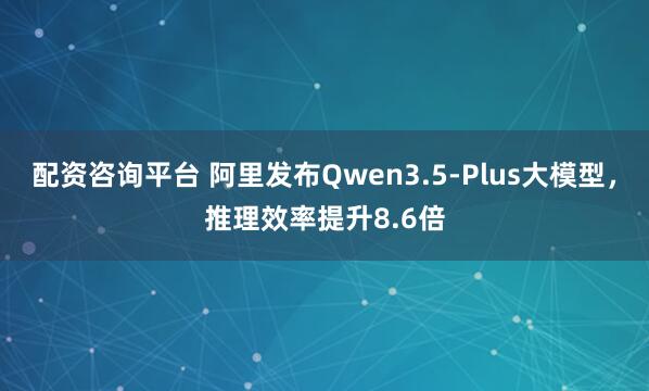 配资咨询平台 阿里发布Qwen3.5-Plus大模型，推理效率提升8.6倍