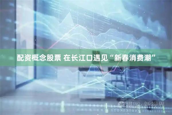 配资概念股票 在长江口遇见“新春消费潮”