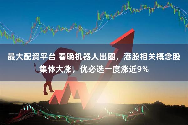 最大配资平台 春晚机器人出圈，港股相关概念股集体大涨，优必选一度涨近9%
