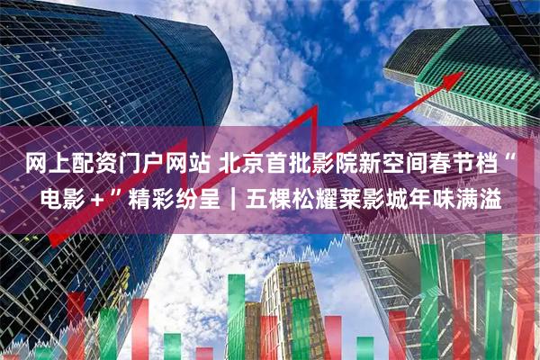 网上配资门户网站 北京首批影院新空间春节档“电影＋”精彩纷呈｜五棵松耀莱影城年味满溢