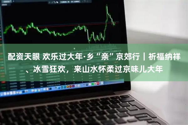 配资天眼 欢乐过大年·乡“亲”京郊行｜祈福纳祥、冰雪狂欢，来山水怀柔过京味儿大年