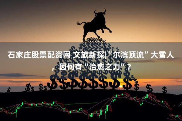 石家庄股票配资网 文旅新探|“尔滨顶流”大雪人，因何有“治愈之力”？