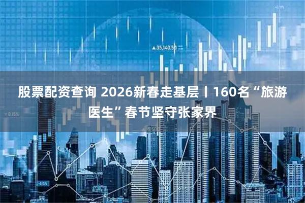 股票配资查询 2026新春走基层丨160名“旅游医生”春节坚守张家界