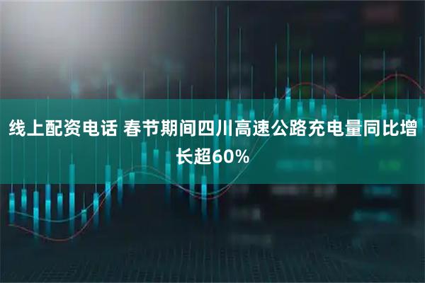 线上配资电话 春节期间四川高速公路充电量同比增长超60%