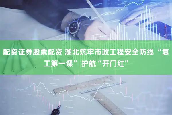 配资证券股票配资 湖北筑牢市政工程安全防线 “复工第一课” 护航“开门红”
