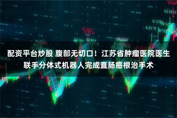配资平台炒股 腹部无切口！江苏省肿瘤医院医生联手分体式机器人完成直肠癌根治手术