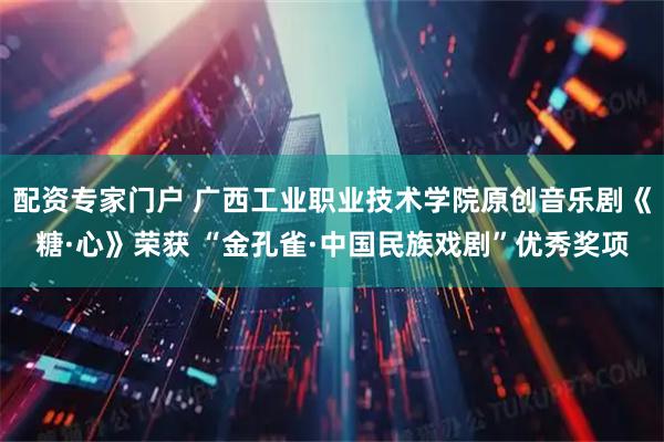 配资专家门户 广西工业职业技术学院原创音乐剧《糖·心》荣获 “金孔雀·中国民族戏剧”优秀奖项