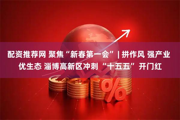 配资推荐网 聚焦“新春第一会” | 拼作风 强产业 优生态 淄博高新区冲刺 “十五五” 开门红