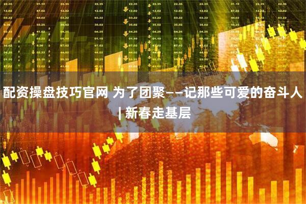 配资操盘技巧官网 为了团聚——记那些可爱的奋斗人 | 新春走基层