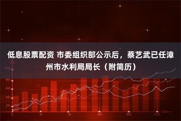 低息股票配资 市委组织部公示后，蔡艺武已任漳州市水利局局长（附简历）