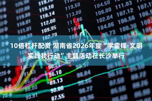 10倍杠杆配资 湖南省2026年度“学雷锋·文明实践我行动”主题活动在长沙举行