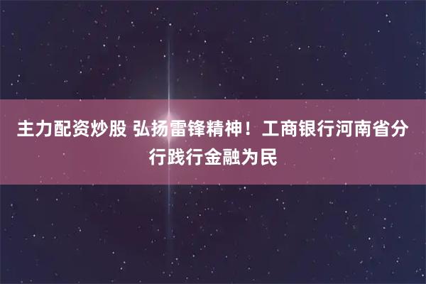 主力配资炒股 弘扬雷锋精神！工商银行河南省分行践行金融为民