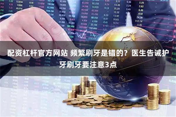 配资杠杆官方网站 频繁刷牙是错的？医生告诫护牙刷牙要注意3点