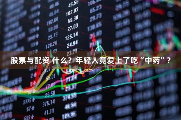 股票与配资 什么？年轻人竟爱上了吃“中药”？