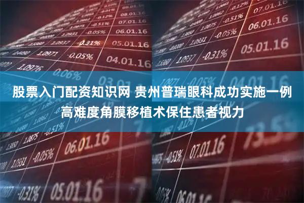 股票入门配资知识网 贵州普瑞眼科成功实施一例高难度角膜移植术保住患者视力