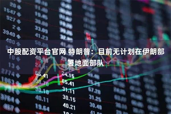 中股配资平台官网 特朗普：目前无计划在伊朗部署地面部队