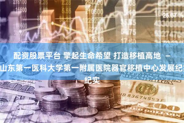 配资股票平台 擎起生命希望 打造移植高地  ——山东第一医科大学第一附属医院器官移植中心发展纪实