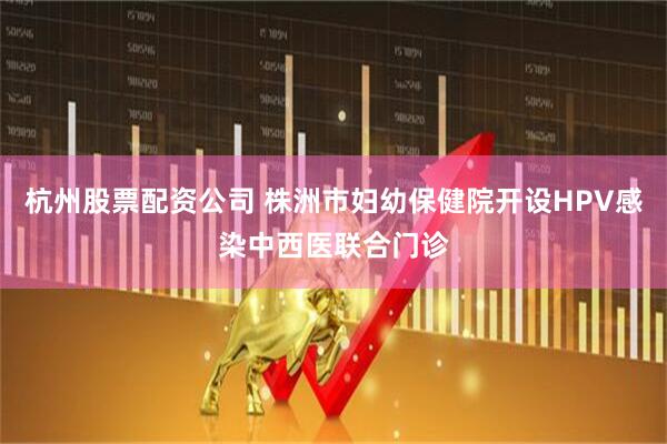 杭州股票配资公司 株洲市妇幼保健院开设HPV感染中西医联合门诊