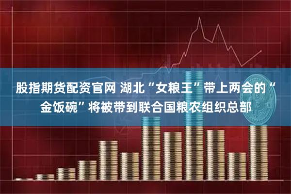 股指期货配资官网 湖北“女粮王”带上两会的“金饭碗”将被带到联合国粮农组织总部
