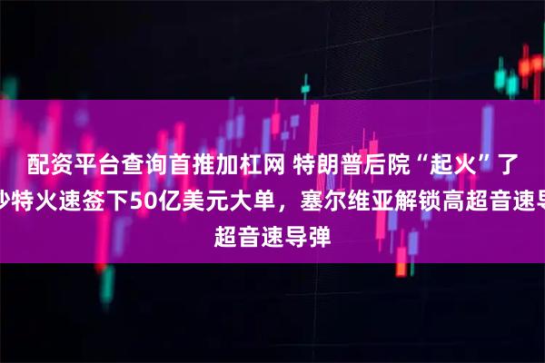 配资平台查询首推加杠网 特朗普后院“起火”了，沙特火速签下50亿美元大单，塞尔维亚解锁高超音速导弹