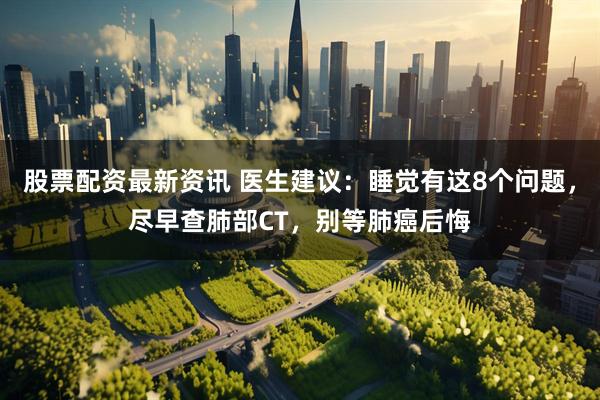 股票配资最新资讯 医生建议：睡觉有这8个问题，尽早查肺部CT，别等肺癌后悔