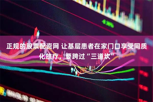 正规的股票配资网 让基层患者在家门口享受同质化放疗，要跨过“三道坎”