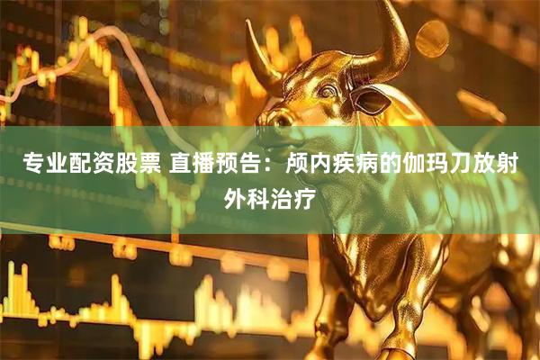 专业配资股票 直播预告：颅内疾病的伽玛刀放射外科治疗