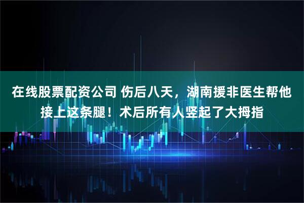 在线股票配资公司 伤后八天，湖南援非医生帮他接上这条腿！术后所有人竖起了大拇指