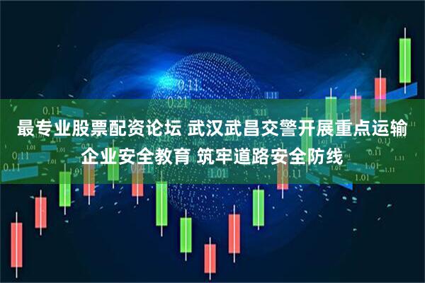 最专业股票配资论坛 武汉武昌交警开展重点运输企业安全教育 筑牢道路安全防线