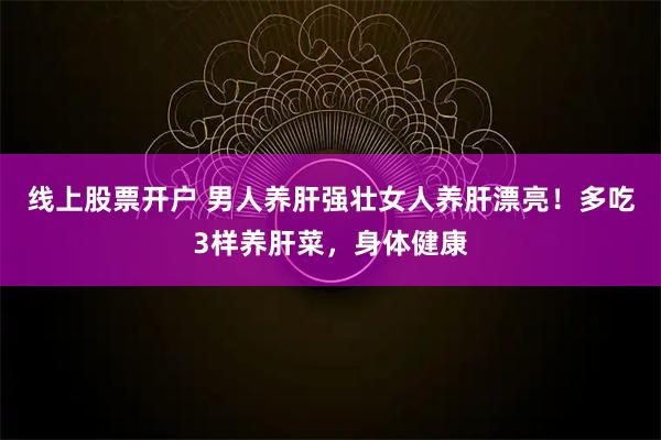 线上股票开户 男人养肝强壮女人养肝漂亮！多吃3样养肝菜，身体健康
