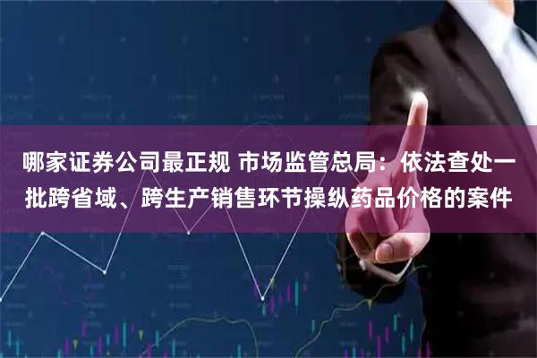 哪家证券公司最正规 市场监管总局：依法查处一批跨省域、跨生产销售环节操纵药品价格的案件