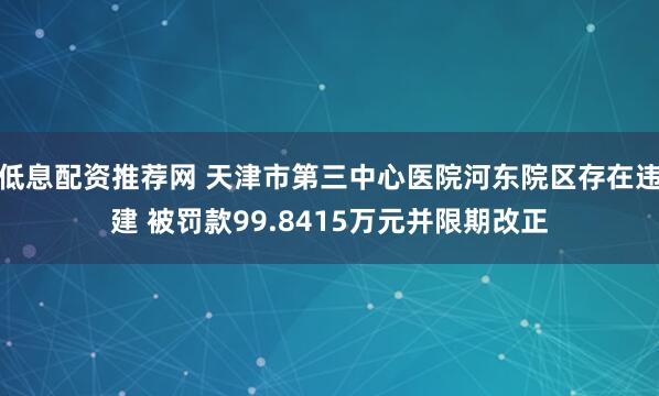 低息配资推荐网 天津市第三中心医院河东院区存在违建 被罚款99.8415万元并限期改正