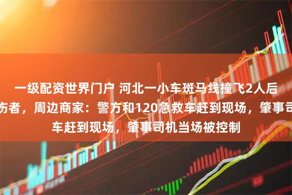 一级配资世界门户 河北一小车斑马线撞飞2人后掉头再次冲撞伤者，周边商家：警方和120急救车赶到现场，肇事司机当场被控制