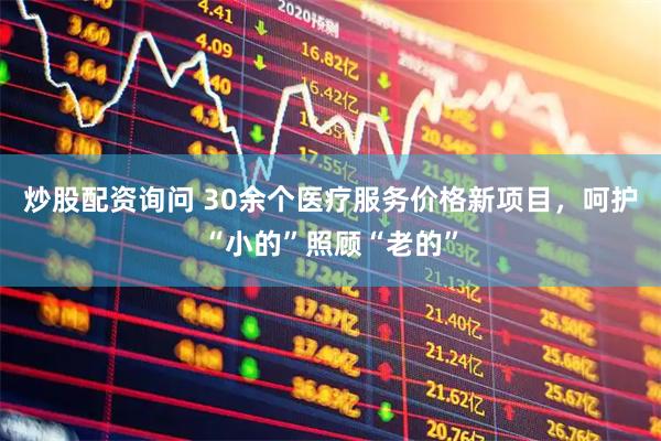 炒股配资询问 30余个医疗服务价格新项目，呵护“小的”照顾“老的”