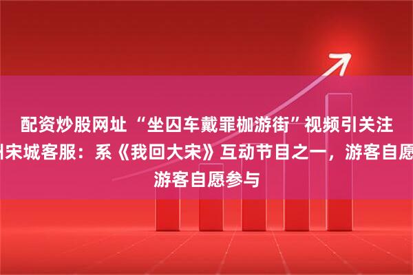 配资炒股网址 “坐囚车戴罪枷游街”视频引关注,杭州宋城客服：系《我回大宋》互动节目之一，游客自愿参与