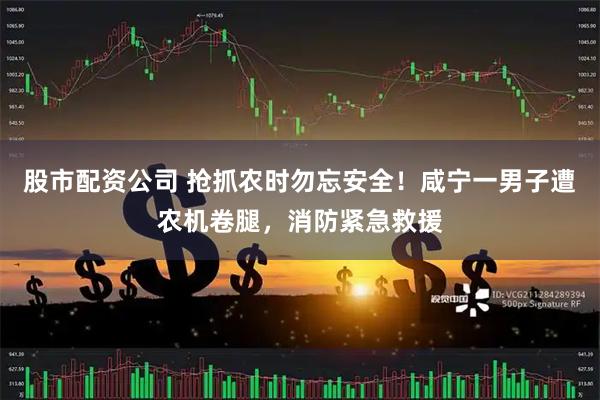 股市配资公司 抢抓农时勿忘安全！咸宁一男子遭农机卷腿，消防紧急救援